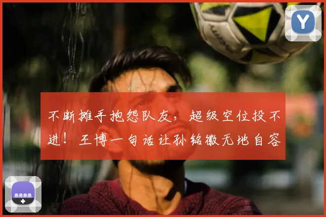 不断摊手抱怨队友,超级空位投不进!王博一句话让孙铭徽无地自容