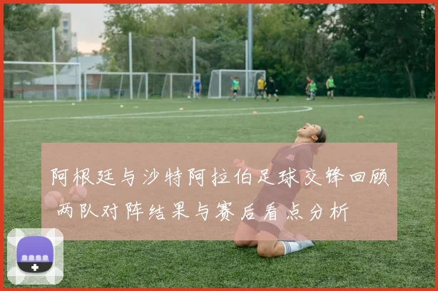 阿根廷与沙特阿拉伯足球交锋回顾 两队对阵结果与赛后看点分析