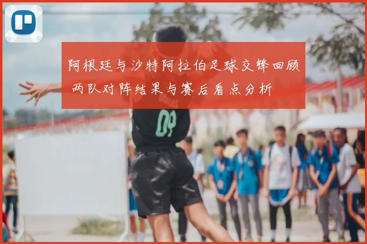 阿根廷与沙特阿拉伯足球交锋回顾 两队对阵结果与赛后看点分析