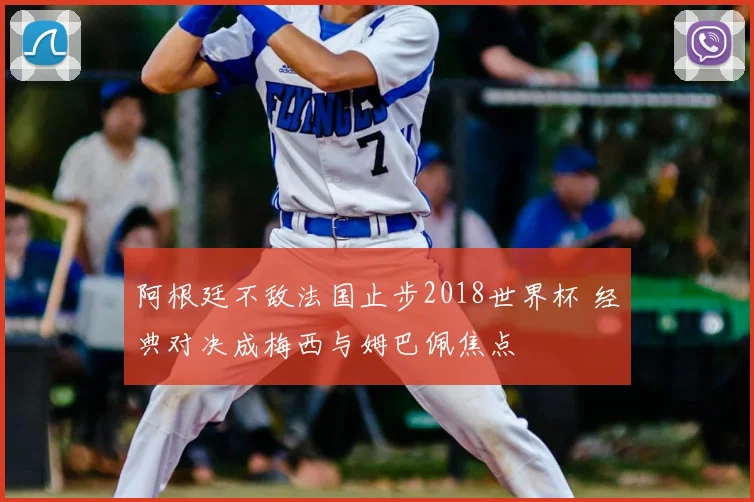 阿根廷不敌法国止步2018世界杯 经典对决成梅西与姆巴佩焦点