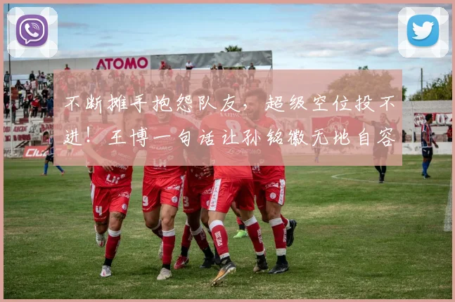 不断摊手抱怨队友,超级空位投不进!王博一句话让孙铭徽无地自容