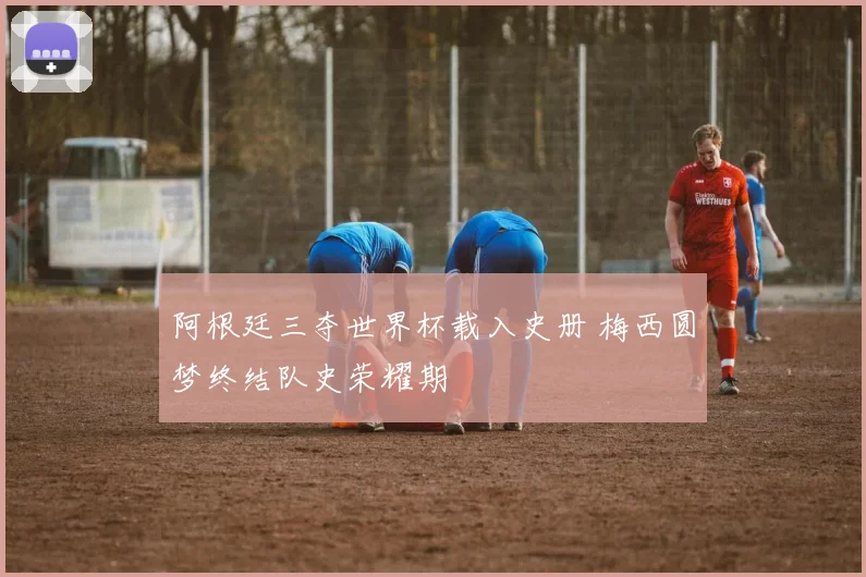 阿根廷三夺世界杯载入史册 梅西圆梦终结队史荣耀期