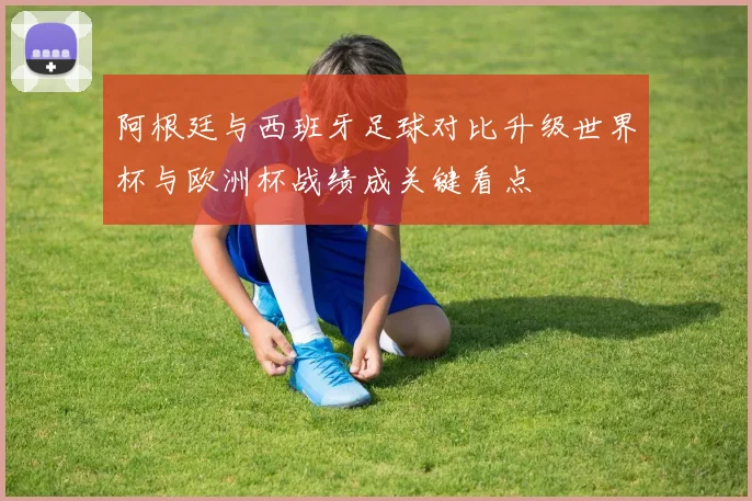 阿根廷与西班牙足球对比升级世界杯与欧洲杯战绩成关键看点