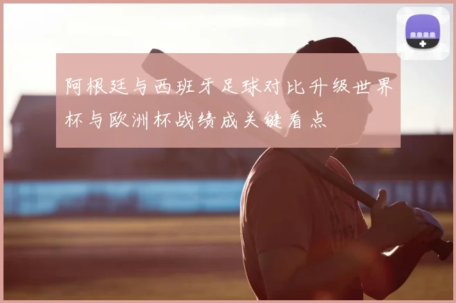 阿根廷与西班牙足球对比升级世界杯与欧洲杯战绩成关键看点