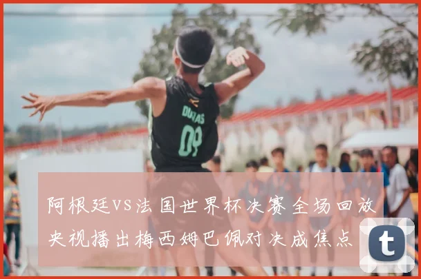 阿根廷vs法国世界杯决赛全场回放央视播出梅西姆巴佩对决成焦点