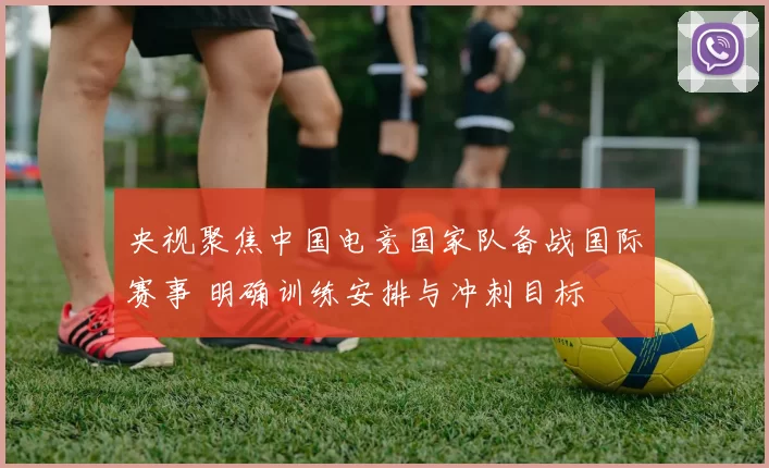 央视聚焦中国电竞国家队备战国际赛事 明确训练安排与冲刺目标