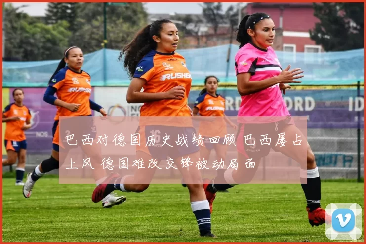 巴西对德国历史战绩回顾 巴西屡占上风 德国难改交锋被动局面