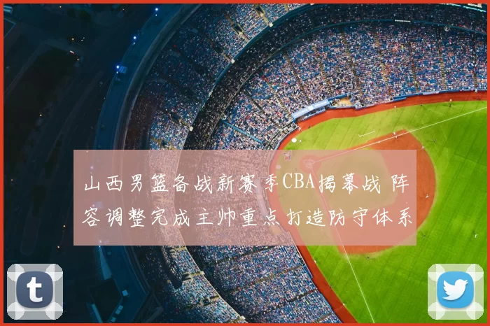 山西男篮备战新赛季CBA揭幕战 阵容调整完成主帅重点打造防守体系