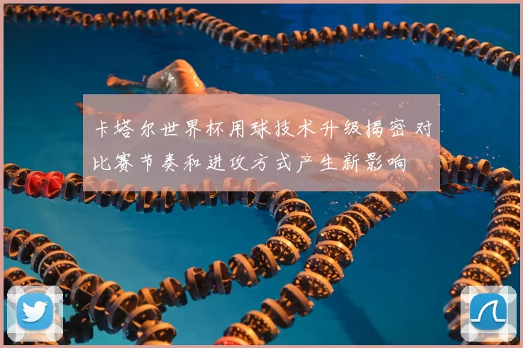 卡塔尔世界杯用球技术升级揭密 对比赛节奏和进攻方式产生新影响