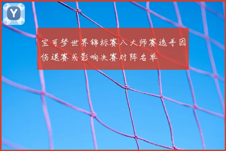 宝可梦世界锦标赛八大师赛选手因伤退赛或影响决赛对阵名单