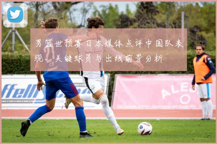 男篮世预赛日本媒体点评中国队表现、关键球员与出线前景分析