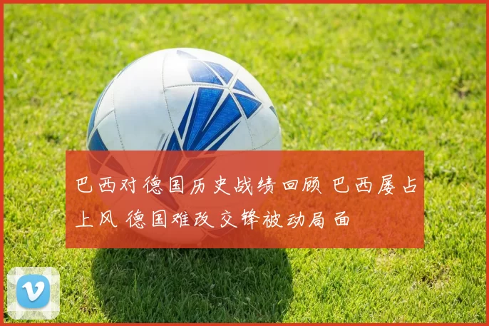 巴西对德国历史战绩回顾 巴西屡占上风 德国难改交锋被动局面