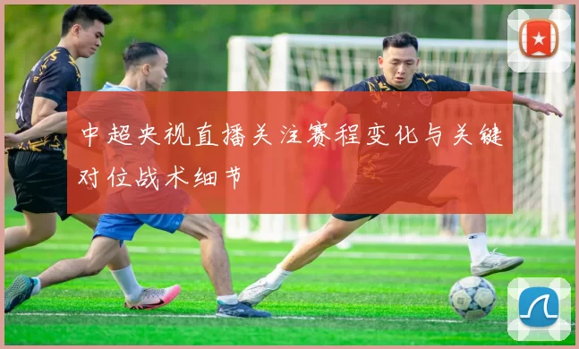 中超央视直播关注赛程变化与关键对位战术细节