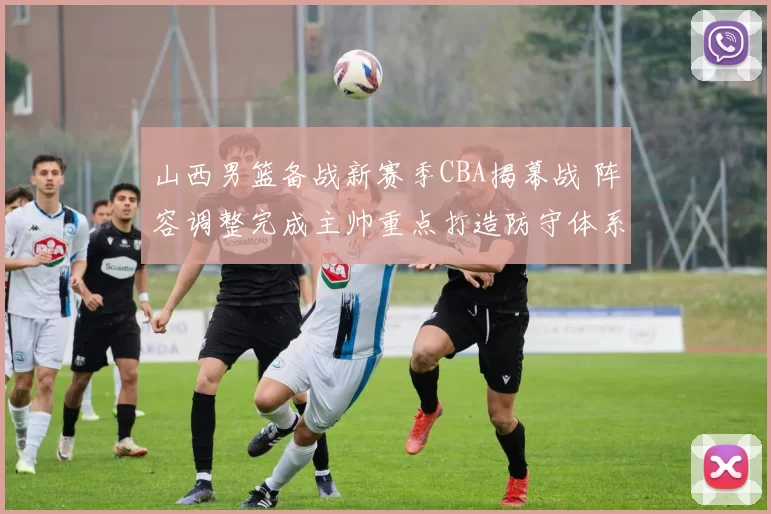 山西男篮备战新赛季CBA揭幕战 阵容调整完成主帅重点打造防守体系