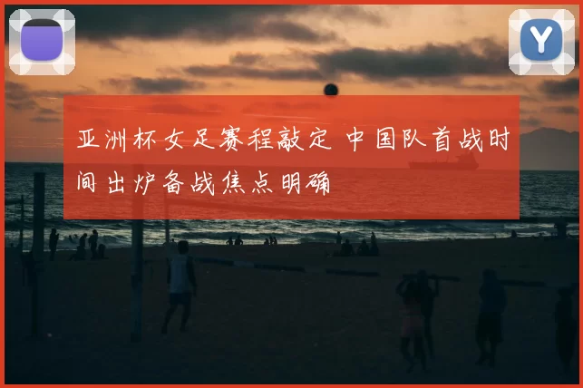 亚洲杯女足赛程敲定 中国队首战时间出炉备战焦点明确