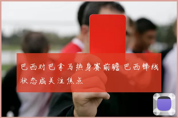 巴西对巴拿马热身赛前瞻 巴西锋线状态成关注焦点