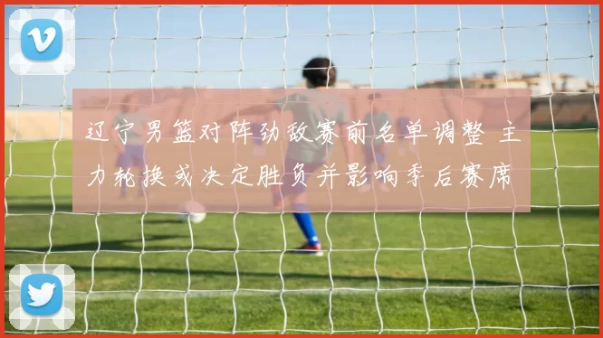 辽宁男篮对阵劲敌赛前名单调整 主力轮换或决定胜负并影响季后赛席位