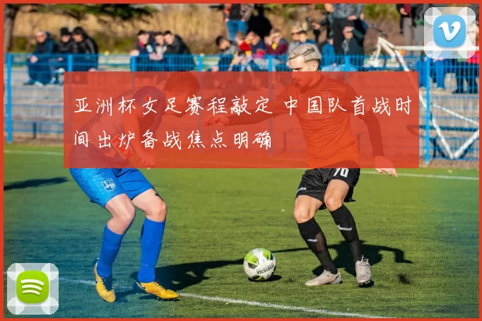 亚洲杯女足赛程敲定 中国队首战时间出炉备战焦点明确