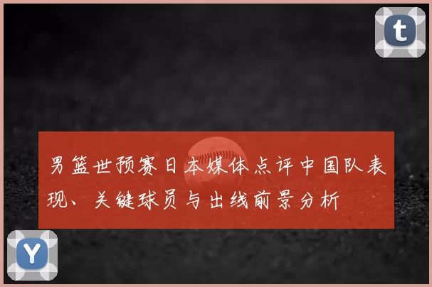 男篮世预赛日本媒体点评中国队表现、关键球员与出线前景分析