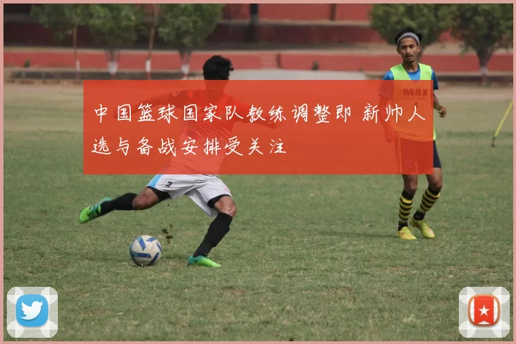 中国篮球国家队教练调整即 新帅人选与备战安排受关注