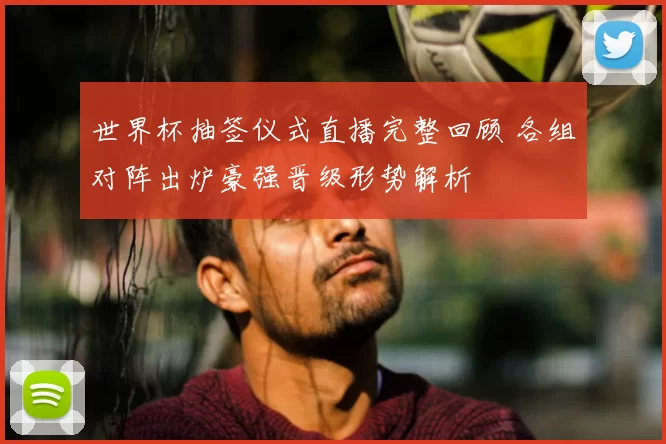 世界杯抽签仪式直播完整回顾 各组对阵出炉豪强晋级形势解析