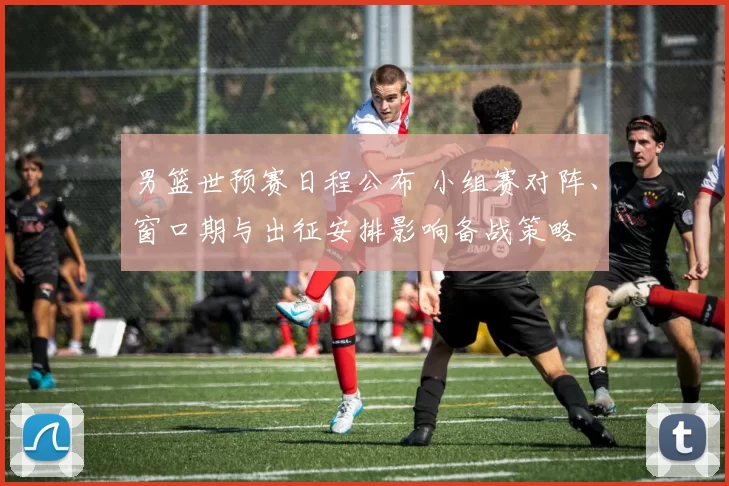 男篮世预赛日程公布 小组赛对阵、窗口期与出征安排影响备战策略
