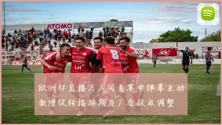 欧洲杯直播万人同看赛中弹幕互动激增促转播排期与广告投放调整