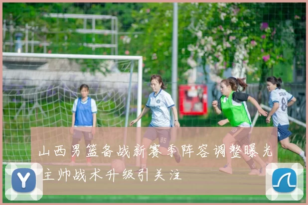 山西男篮备战新赛季阵容调整曝光 主帅战术升级引关注