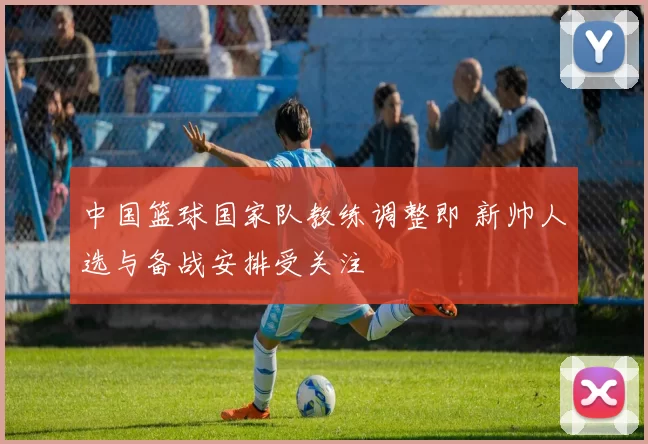 中国篮球国家队教练调整即 新帅人选与备战安排受关注