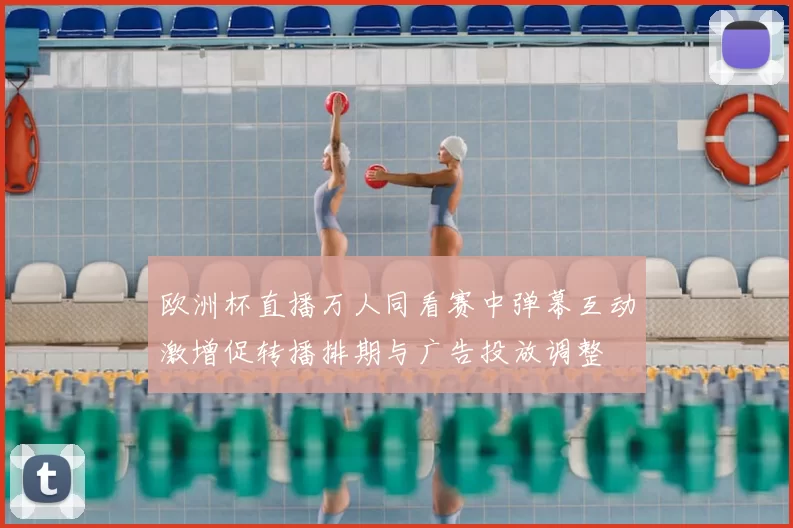 欧洲杯直播万人同看赛中弹幕互动激增促转播排期与广告投放调整