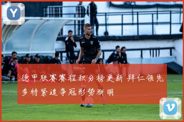 德甲联赛赛程积分榜更新 拜仁领先多特紧追争冠形势渐明