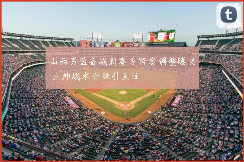 山西男篮备战新赛季阵容调整曝光 主帅战术升级引关注