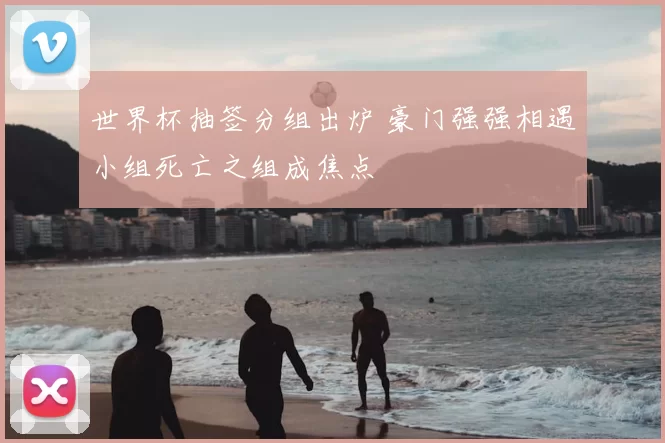 世界杯抽签分组出炉 豪门强强相遇小组死亡之组成焦点