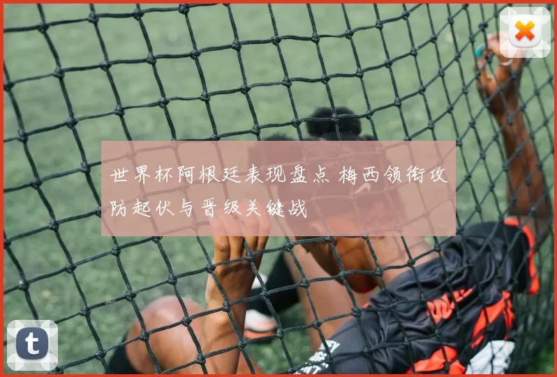 世界杯阿根廷表现盘点 梅西领衔攻防起伏与晋级关键战