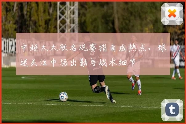 中超太太联名观赛指南成热点，球迷关注中场出勤与战术细节